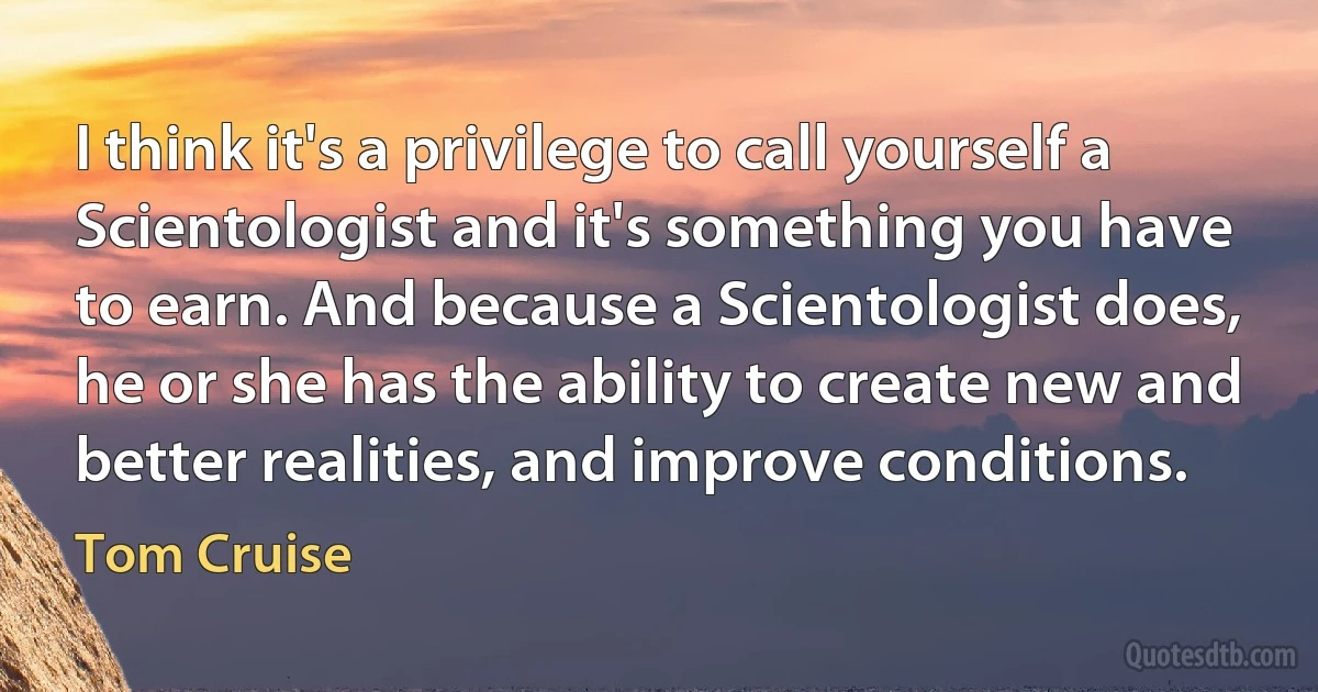 I think it's a privilege to call yourself a Scientologist and it's something you have to earn. And because a Scientologist does, he or she has the ability to create new and better realities, and improve conditions. (Tom Cruise)