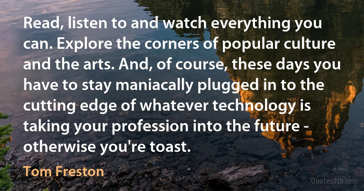 Read, listen to and watch everything you can. Explore the corners of popular culture and the arts. And, of course, these days you have to stay maniacally plugged in to the cutting edge of whatever technology is taking your profession into the future - otherwise you're toast. (Tom Freston)