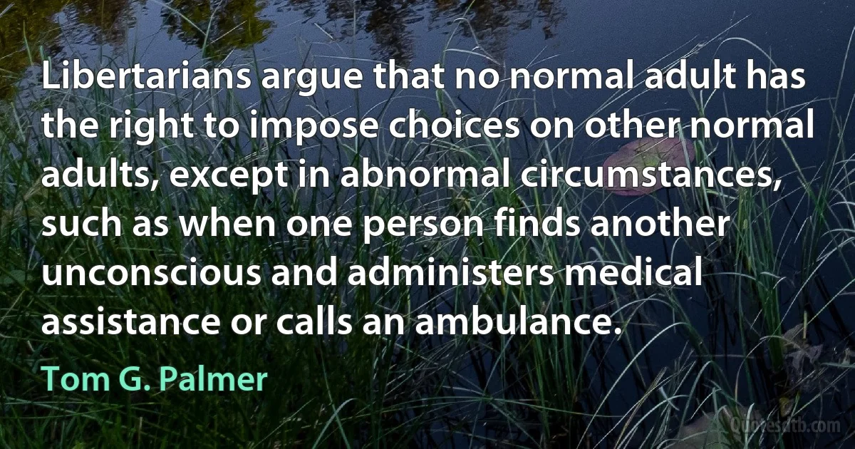 Libertarians argue that no normal adult has the right to impose choices on other normal adults, except in abnormal circumstances, such as when one person finds another unconscious and administers medical assistance or calls an ambulance. (Tom G. Palmer)