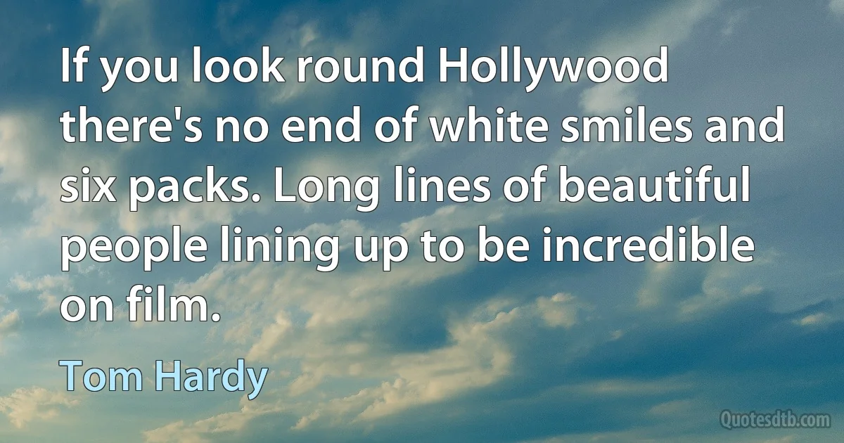 If you look round Hollywood there's no end of white smiles and six packs. Long lines of beautiful people lining up to be incredible on film. (Tom Hardy)