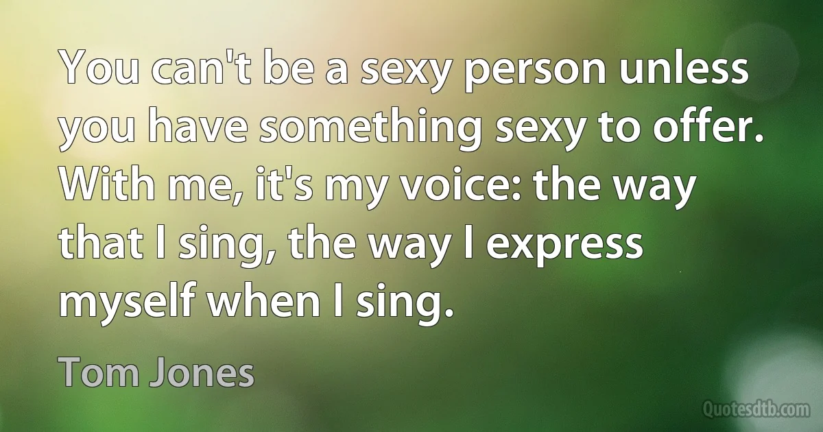 You can't be a sexy person unless you have something sexy to offer. With me, it's my voice: the way that I sing, the way I express myself when I sing. (Tom Jones)