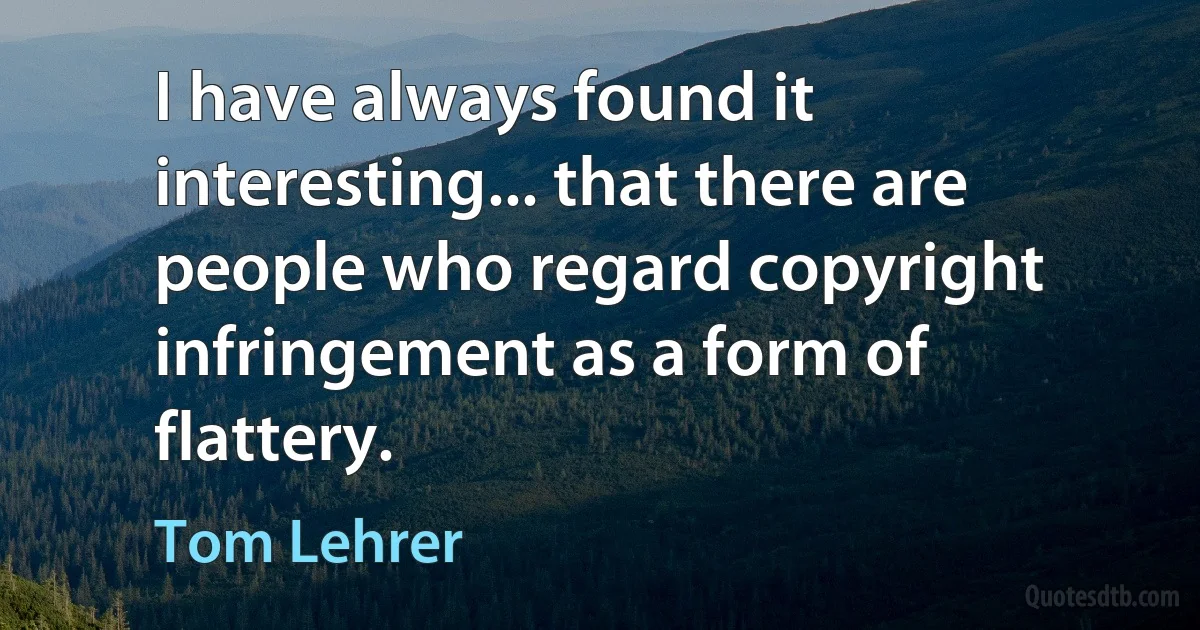 I have always found it interesting... that there are people who regard copyright infringement as a form of flattery. (Tom Lehrer)