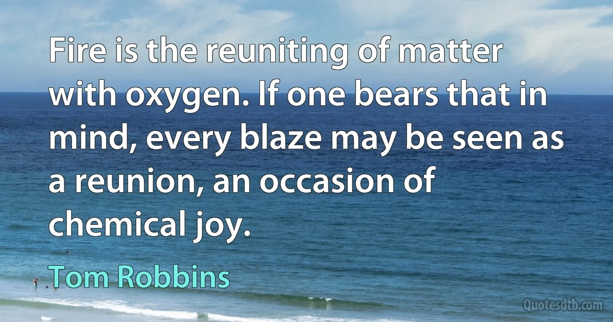 Fire is the reuniting of matter with oxygen. If one bears that in mind, every blaze may be seen as a reunion, an occasion of chemical joy. (Tom Robbins)