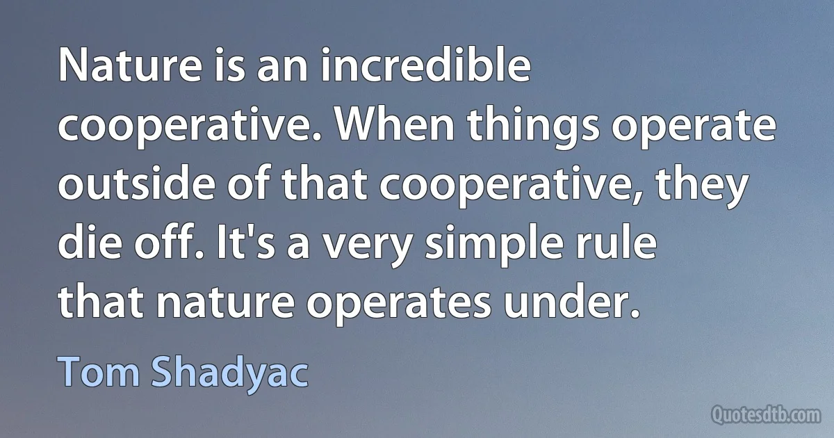 Nature is an incredible cooperative. When things operate outside of that cooperative, they die off. It's a very simple rule that nature operates under. (Tom Shadyac)