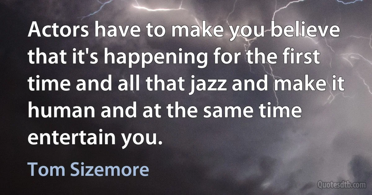 Actors have to make you believe that it's happening for the first time and all that jazz and make it human and at the same time entertain you. (Tom Sizemore)