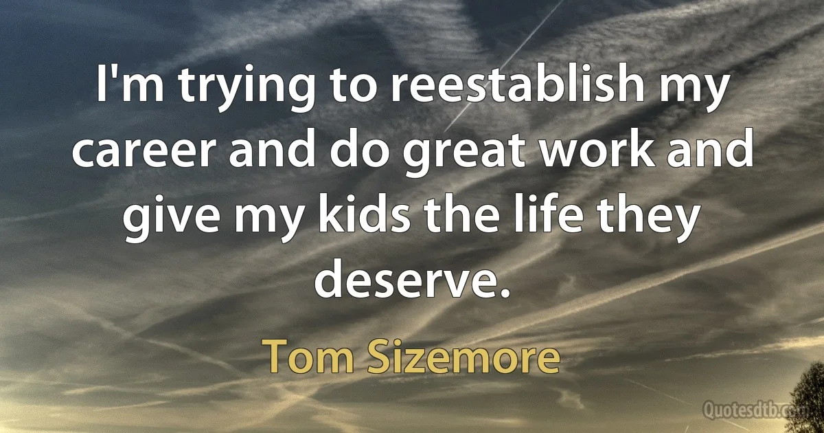 I'm trying to reestablish my career and do great work and give my kids the life they deserve. (Tom Sizemore)