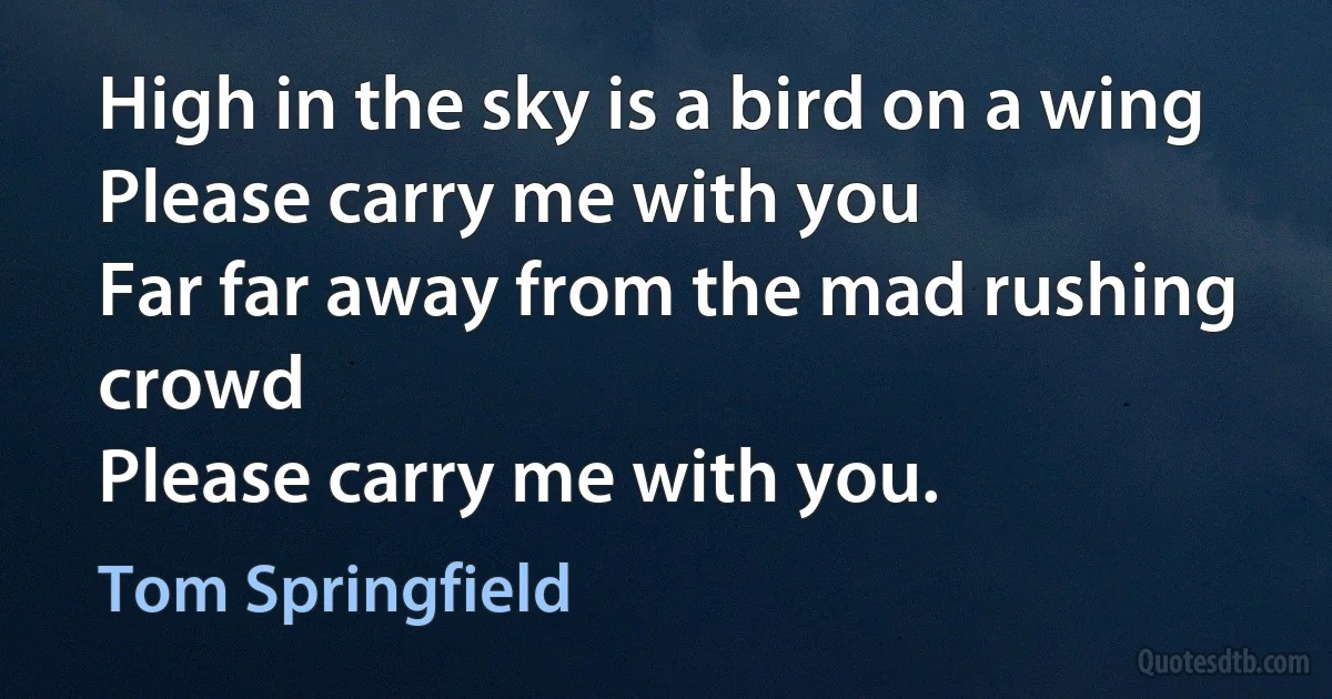 High in the sky is a bird on a wing
Please carry me with you
Far far away from the mad rushing crowd
Please carry me with you. (Tom Springfield)