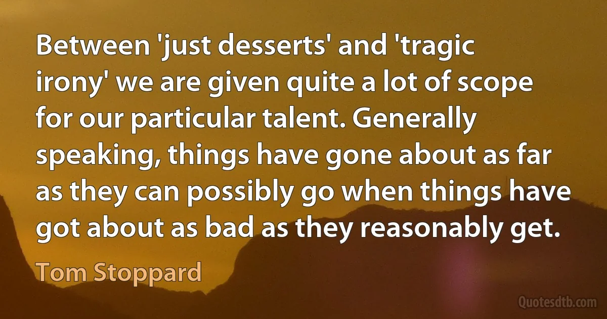 Between 'just desserts' and 'tragic irony' we are given quite a lot of scope for our particular talent. Generally speaking, things have gone about as far as they can possibly go when things have got about as bad as they reasonably get. (Tom Stoppard)