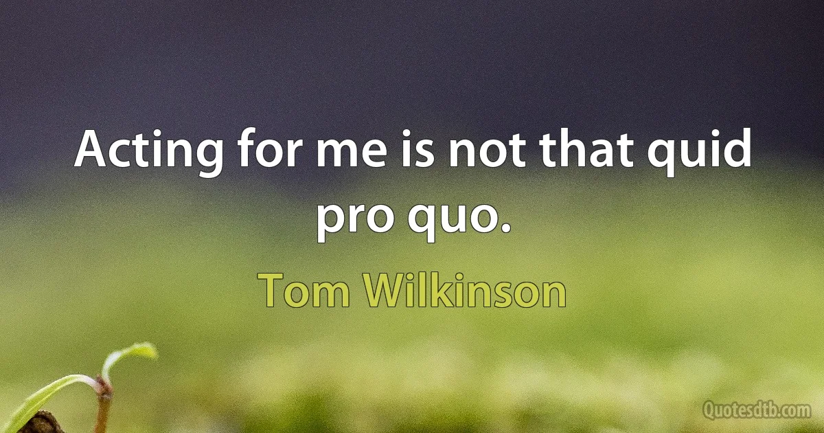 Acting for me is not that quid pro quo. (Tom Wilkinson)