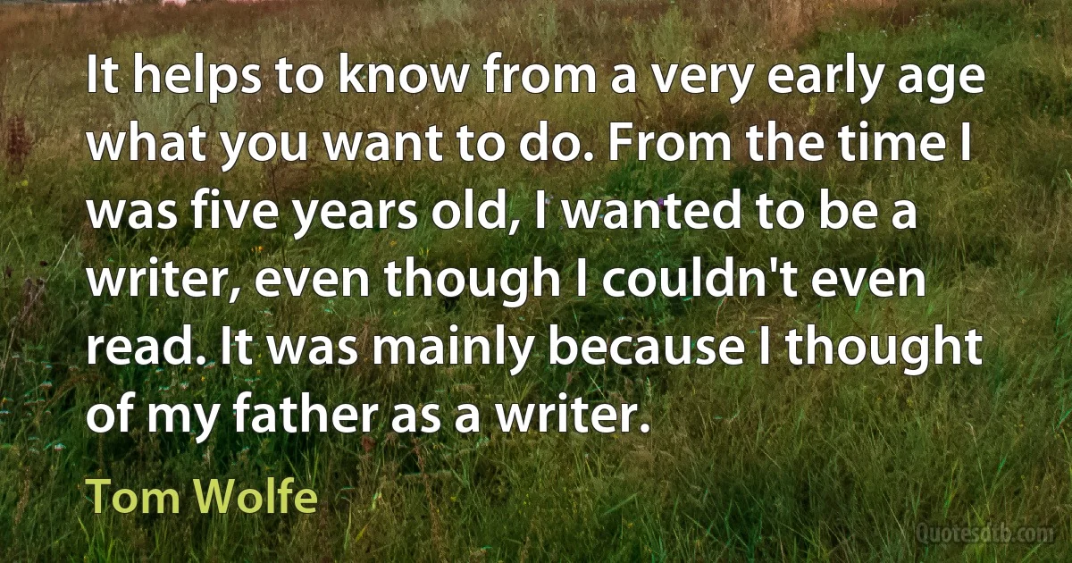 It helps to know from a very early age what you want to do. From the time I was five years old, I wanted to be a writer, even though I couldn't even read. It was mainly because I thought of my father as a writer. (Tom Wolfe)