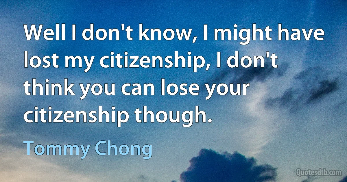 Well I don't know, I might have lost my citizenship, I don't think you can lose your citizenship though. (Tommy Chong)