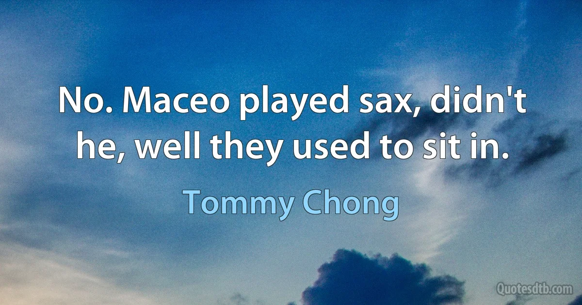 No. Maceo played sax, didn't he, well they used to sit in. (Tommy Chong)