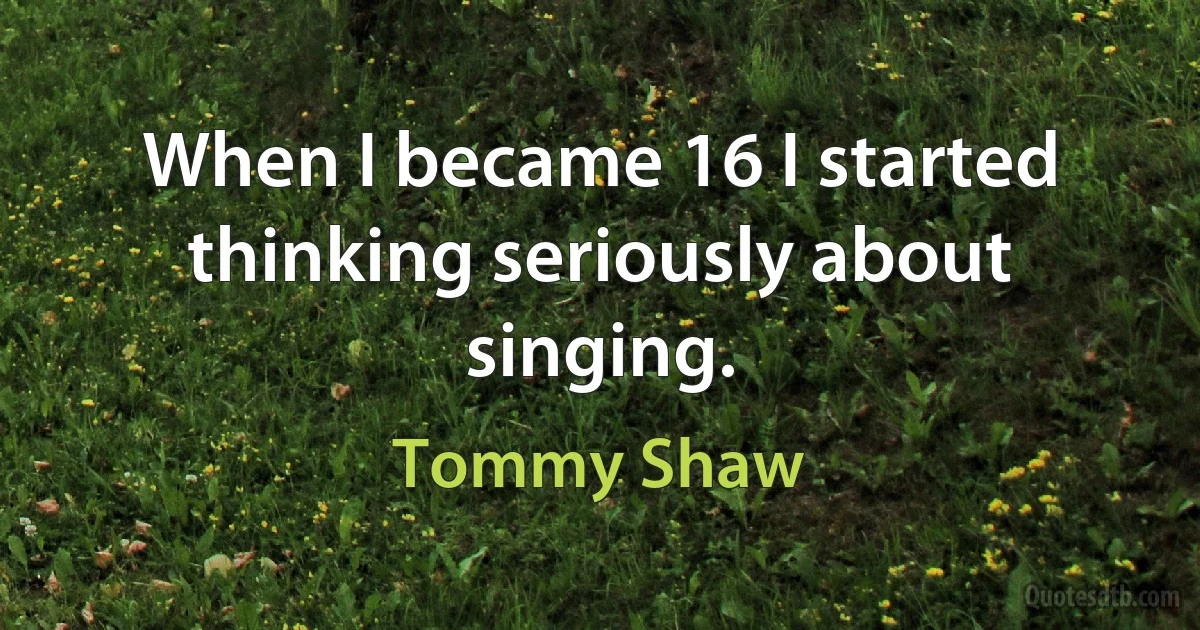 When I became 16 I started thinking seriously about singing. (Tommy Shaw)