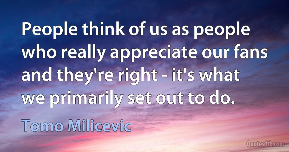 People think of us as people who really appreciate our fans and they're right - it's what we primarily set out to do. (Tomo Milicevic)