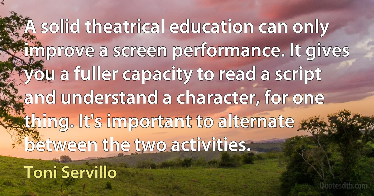 A solid theatrical education can only improve a screen performance. It gives you a fuller capacity to read a script and understand a character, for one thing. It's important to alternate between the two activities. (Toni Servillo)