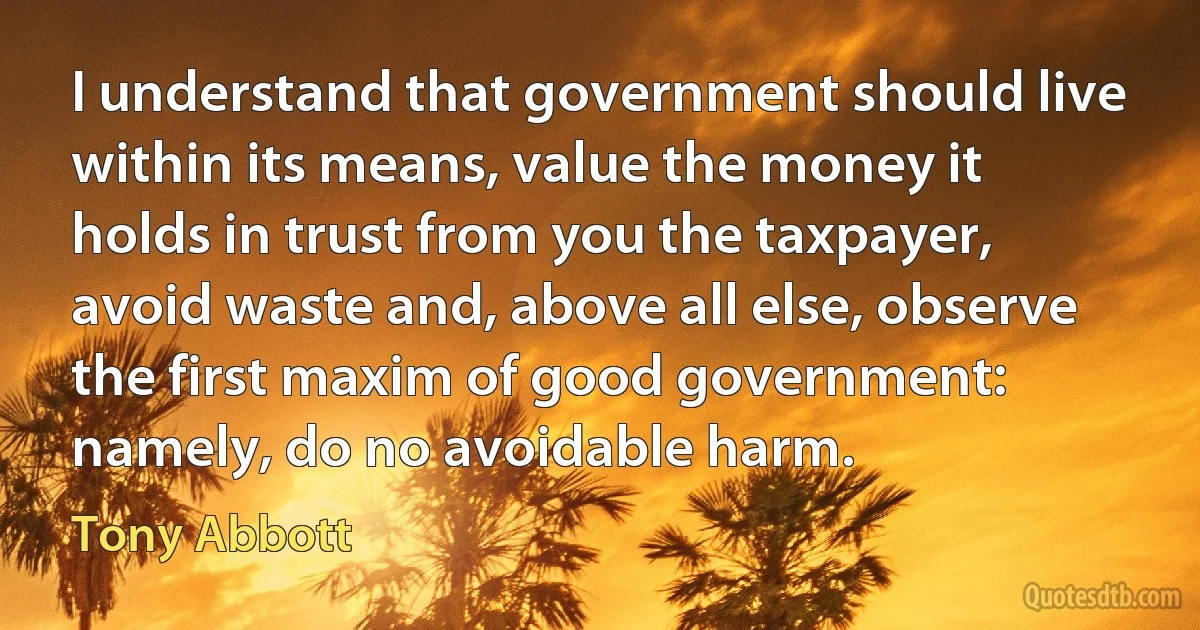 I understand that government should live within its means, value the money it holds in trust from you the taxpayer, avoid waste and, above all else, observe the first maxim of good government: namely, do no avoidable harm. (Tony Abbott)