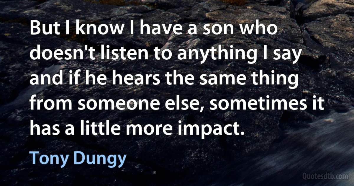 But I know I have a son who doesn't listen to anything I say and if he hears the same thing from someone else, sometimes it has a little more impact. (Tony Dungy)