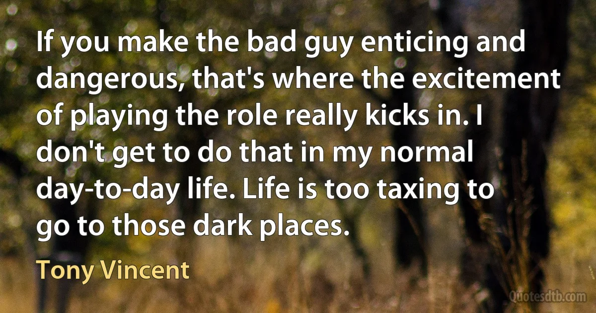 If you make the bad guy enticing and dangerous, that's where the excitement of playing the role really kicks in. I don't get to do that in my normal day-to-day life. Life is too taxing to go to those dark places. (Tony Vincent)