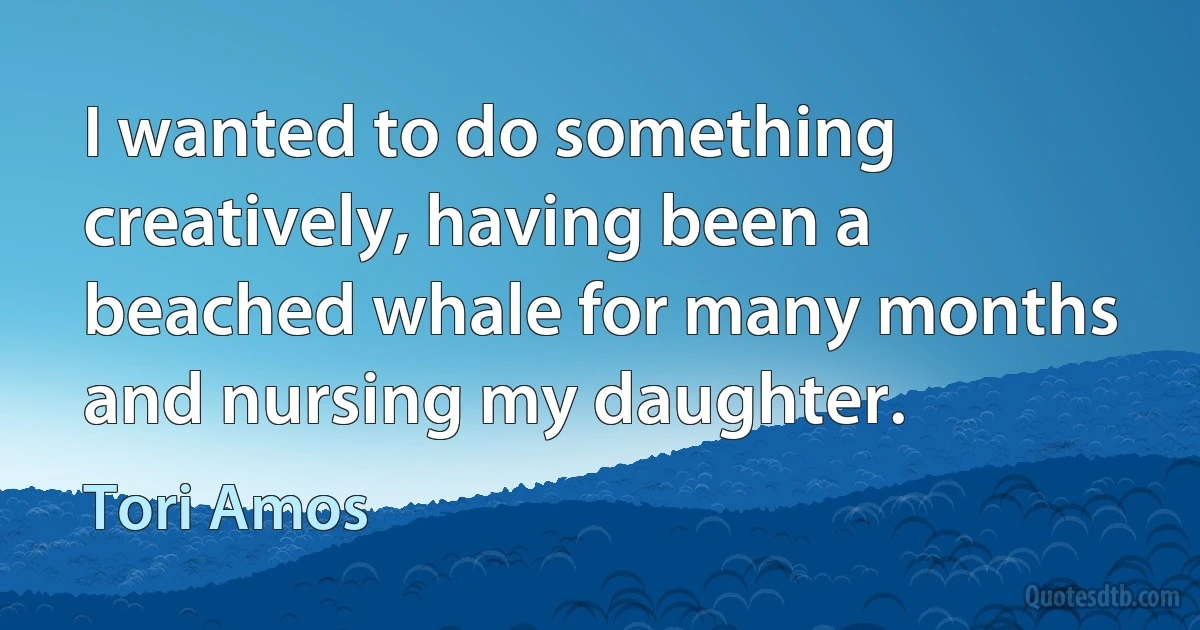 I wanted to do something creatively, having been a beached whale for many months and nursing my daughter. (Tori Amos)