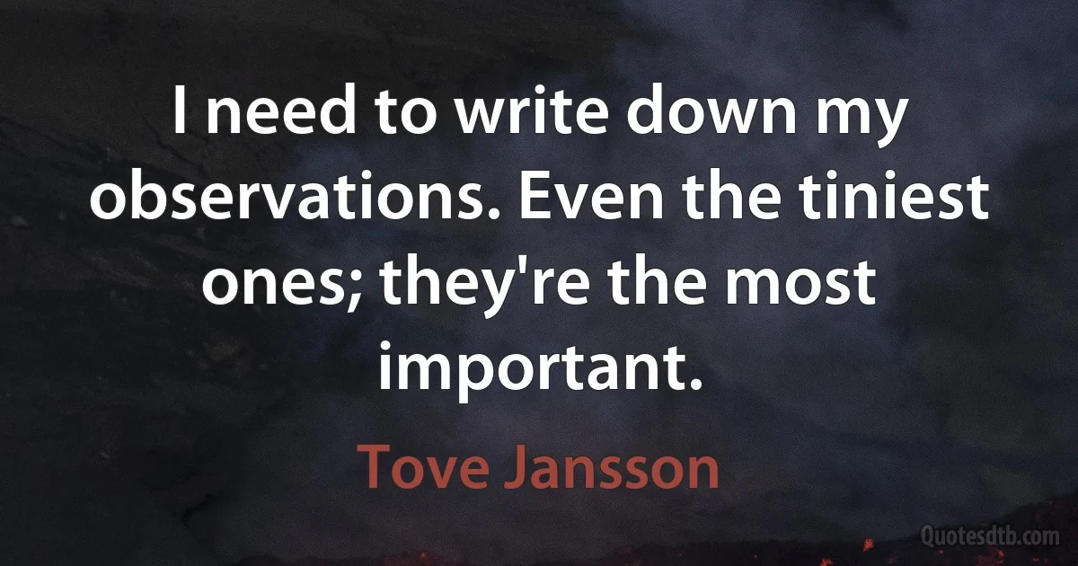 I need to write down my observations. Even the tiniest ones; they're the most important. (Tove Jansson)