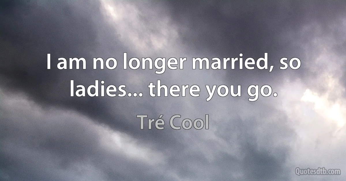 I am no longer married, so ladies... there you go. (Tré Cool)