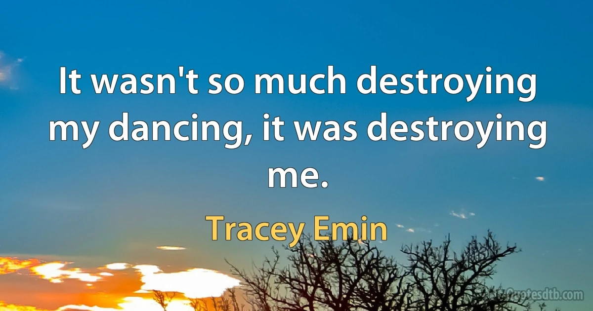 It wasn't so much destroying my dancing, it was destroying me. (Tracey Emin)