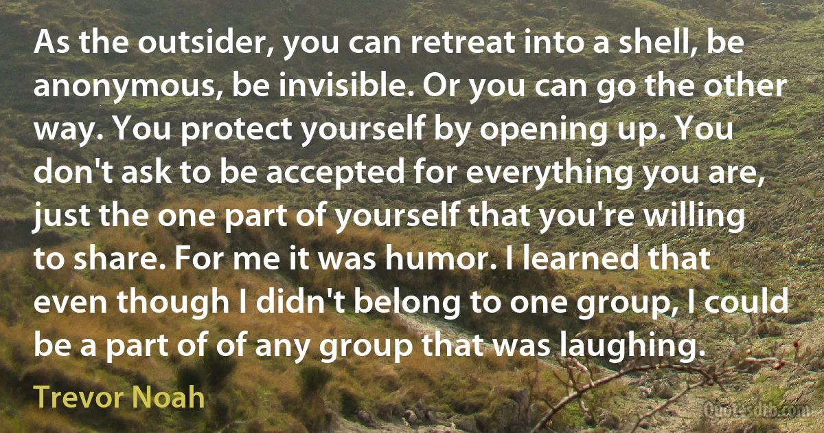 As the outsider, you can retreat into a shell, be anonymous, be invisible. Or you can go the other way. You protect yourself by opening up. You don't ask to be accepted for everything you are, just the one part of yourself that you're willing to share. For me it was humor. I learned that even though I didn't belong to one group, I could be a part of of any group that was laughing. (Trevor Noah)