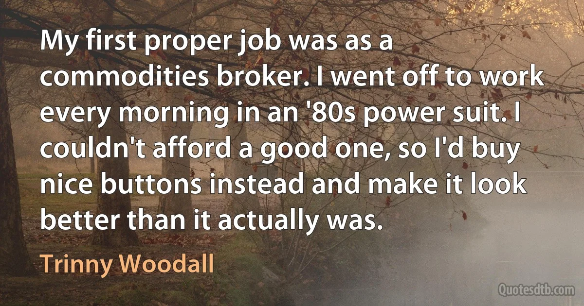 My first proper job was as a commodities broker. I went off to work every morning in an '80s power suit. I couldn't afford a good one, so I'd buy nice buttons instead and make it look better than it actually was. (Trinny Woodall)