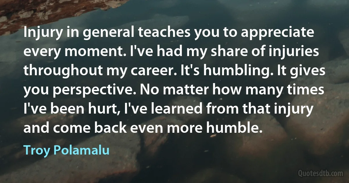 Injury in general teaches you to appreciate every moment. I've had my share of injuries throughout my career. It's humbling. It gives you perspective. No matter how many times I've been hurt, I've learned from that injury and come back even more humble. (Troy Polamalu)