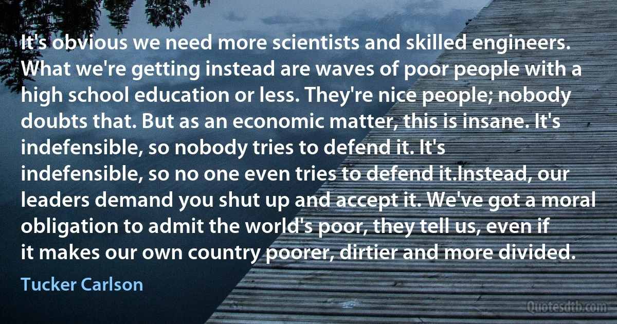 It's obvious we need more scientists and skilled engineers. What we're getting instead are waves of poor people with a high school education or less. They're nice people; nobody doubts that. But as an economic matter, this is insane. It's indefensible, so nobody tries to defend it. It's indefensible, so no one even tries to defend it.Instead, our leaders demand you shut up and accept it. We've got a moral obligation to admit the world's poor, they tell us, even if it makes our own country poorer, dirtier and more divided. (Tucker Carlson)