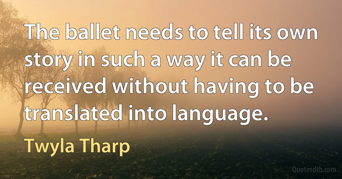 The ballet needs to tell its own story in such a way it can be received without having to be translated into language. (Twyla Tharp)