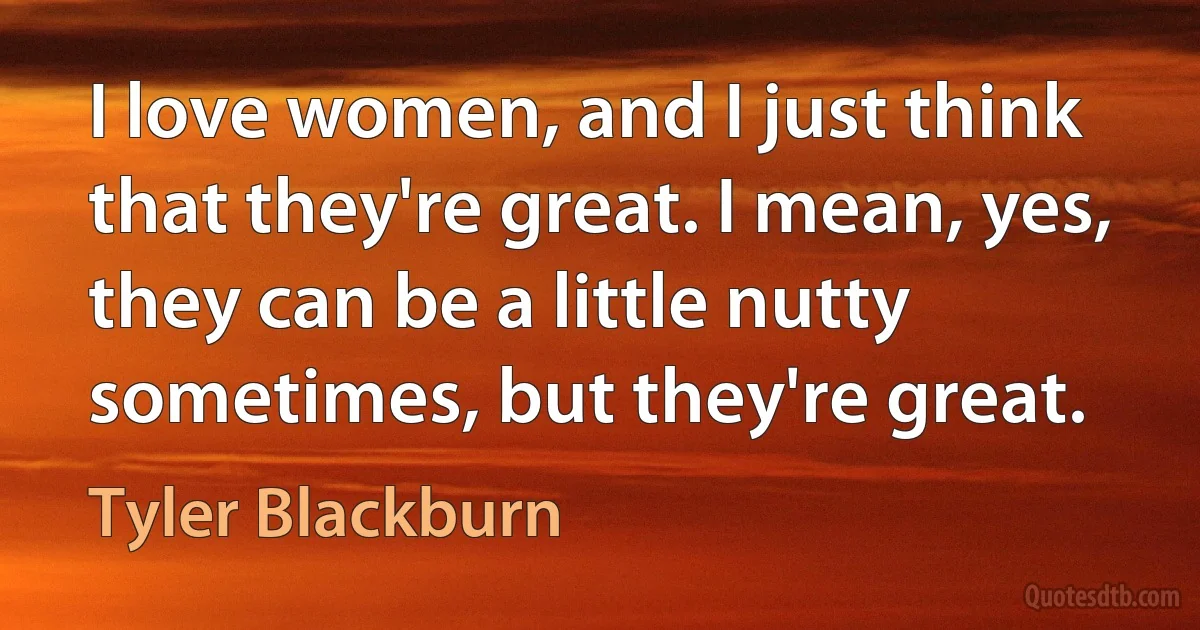 I love women, and I just think that they're great. I mean, yes, they can be a little nutty sometimes, but they're great. (Tyler Blackburn)