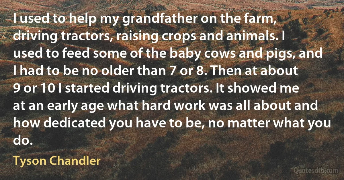 I used to help my grandfather on the farm, driving tractors, raising crops and animals. I used to feed some of the baby cows and pigs, and I had to be no older than 7 or 8. Then at about 9 or 10 I started driving tractors. It showed me at an early age what hard work was all about and how dedicated you have to be, no matter what you do. (Tyson Chandler)