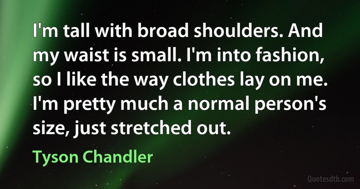 I'm tall with broad shoulders. And my waist is small. I'm into fashion, so I like the way clothes lay on me. I'm pretty much a normal person's size, just stretched out. (Tyson Chandler)