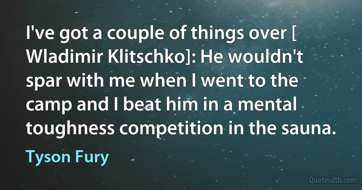 I've got a couple of things over [ Wladimir Klitschko]: He wouldn't spar with me when I went to the camp and I beat him in a mental toughness competition in the sauna. (Tyson Fury)