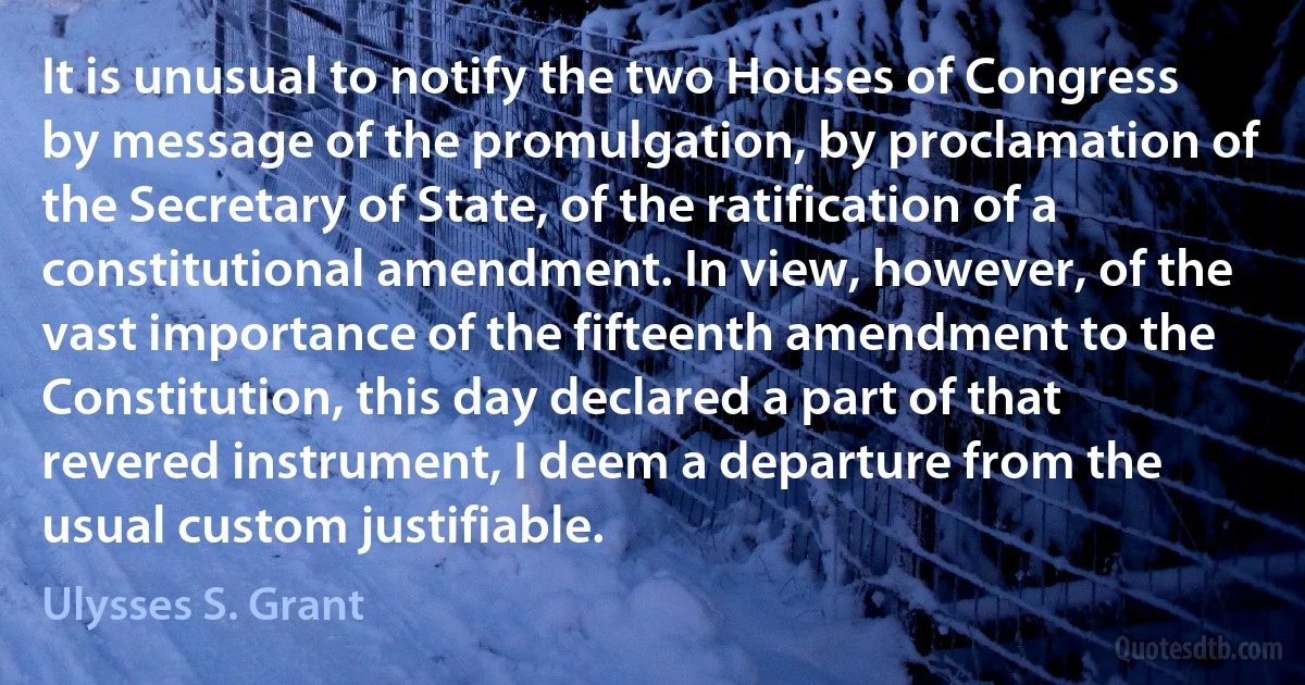 It is unusual to notify the two Houses of Congress by message of the promulgation, by proclamation of the Secretary of State, of the ratification of a constitutional amendment. In view, however, of the vast importance of the fifteenth amendment to the Constitution, this day declared a part of that revered instrument, I deem a departure from the usual custom justifiable. (Ulysses S. Grant)