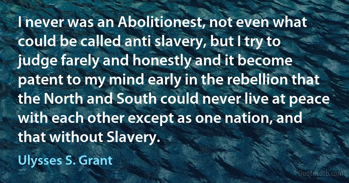 I never was an Abolitionest, not even what could be called anti slavery, but I try to judge farely and honestly and it become patent to my mind early in the rebellion that the North and South could never live at peace with each other except as one nation, and that without Slavery. (Ulysses S. Grant)