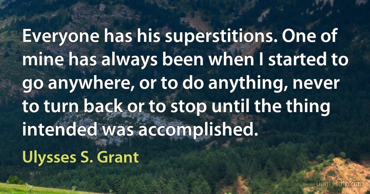 Everyone has his superstitions. One of mine has always been when I started to go anywhere, or to do anything, never to turn back or to stop until the thing intended was accomplished. (Ulysses S. Grant)