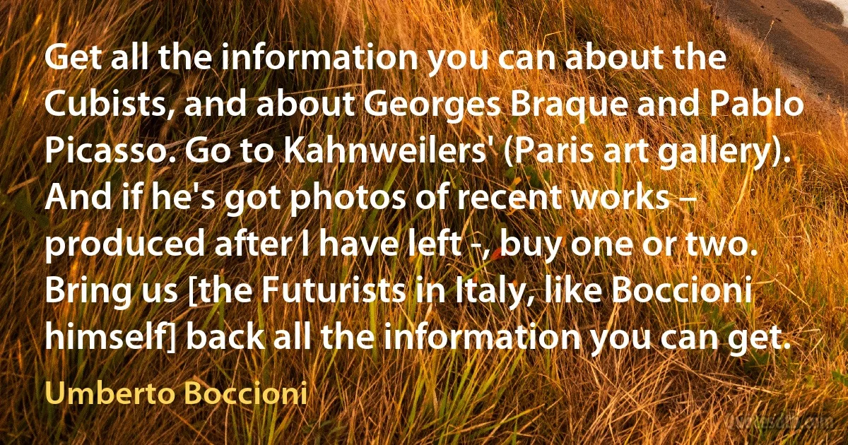 Get all the information you can about the Cubists, and about Georges Braque and Pablo Picasso. Go to Kahnweilers' (Paris art gallery). And if he's got photos of recent works – produced after I have left -, buy one or two. Bring us [the Futurists in Italy, like Boccioni himself] back all the information you can get. (Umberto Boccioni)