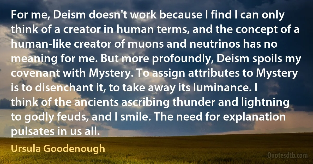 For me, Deism doesn't work because I find I can only think of a creator in human terms, and the concept of a human-like creator of muons and neutrinos has no meaning for me. But more profoundly, Deism spoils my covenant with Mystery. To assign attributes to Mystery is to disenchant it, to take away its luminance. I think of the ancients ascribing thunder and lightning to godly feuds, and I smile. The need for explanation pulsates in us all. (Ursula Goodenough)