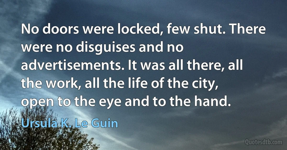 No doors were locked, few shut. There were no disguises and no advertisements. It was all there, all the work, all the life of the city, open to the eye and to the hand. (Ursula K. Le Guin)