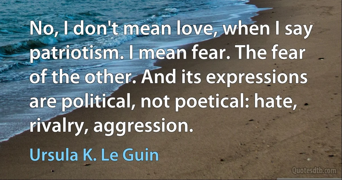 No, I don't mean love, when I say patriotism. I mean fear. The fear of the other. And its expressions are political, not poetical: hate, rivalry, aggression. (Ursula K. Le Guin)