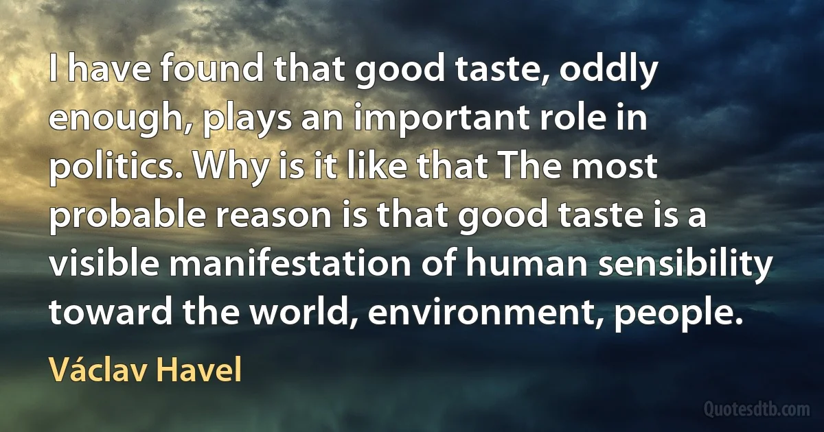 I have found that good taste, oddly enough, plays an important role in politics. Why is it like that The most probable reason is that good taste is a visible manifestation of human sensibility toward the world, environment, people. (Václav Havel)