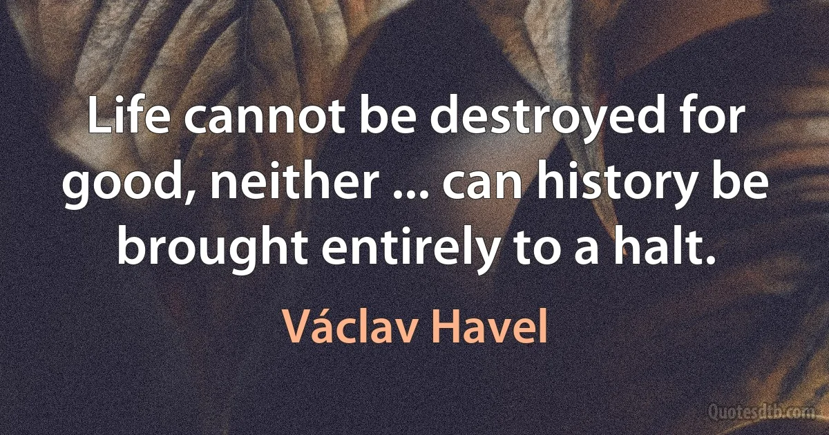 Life cannot be destroyed for good, neither ... can history be brought entirely to a halt. (Václav Havel)