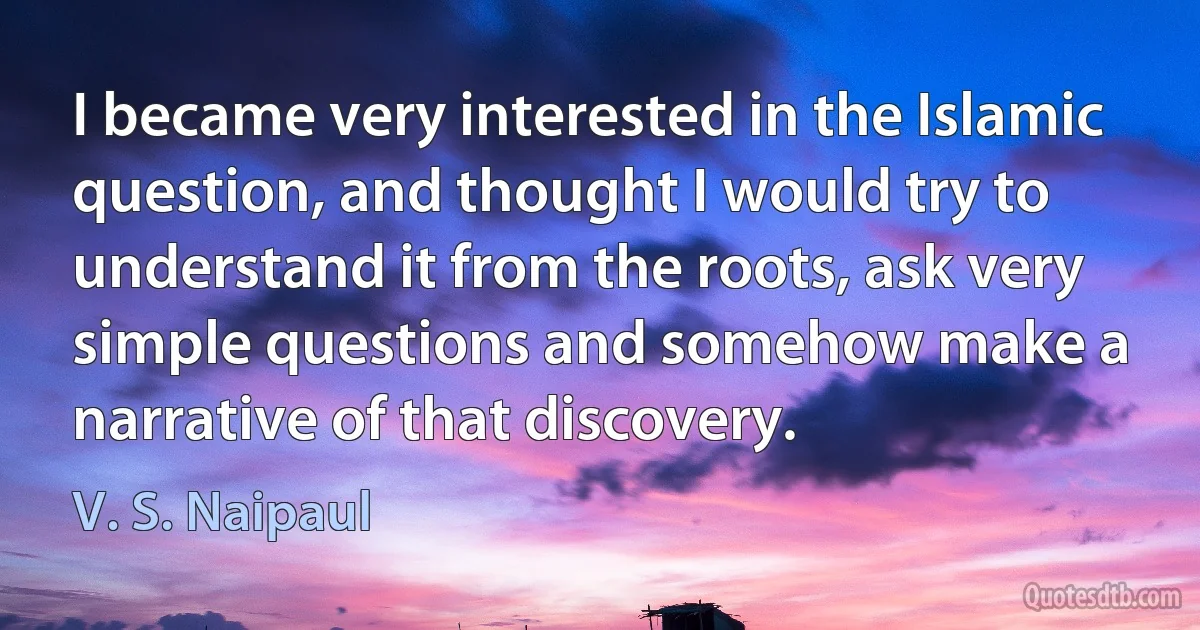 I became very interested in the Islamic question, and thought I would try to understand it from the roots, ask very simple questions and somehow make a narrative of that discovery. (V. S. Naipaul)