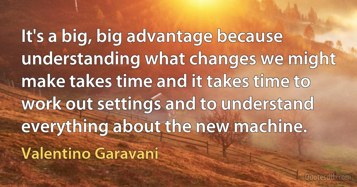 It's a big, big advantage because understanding what changes we might make takes time and it takes time to work out settings and to understand everything about the new machine. (Valentino Garavani)