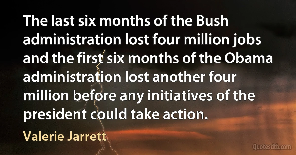 The last six months of the Bush administration lost four million jobs and the first six months of the Obama administration lost another four million before any initiatives of the president could take action. (Valerie Jarrett)