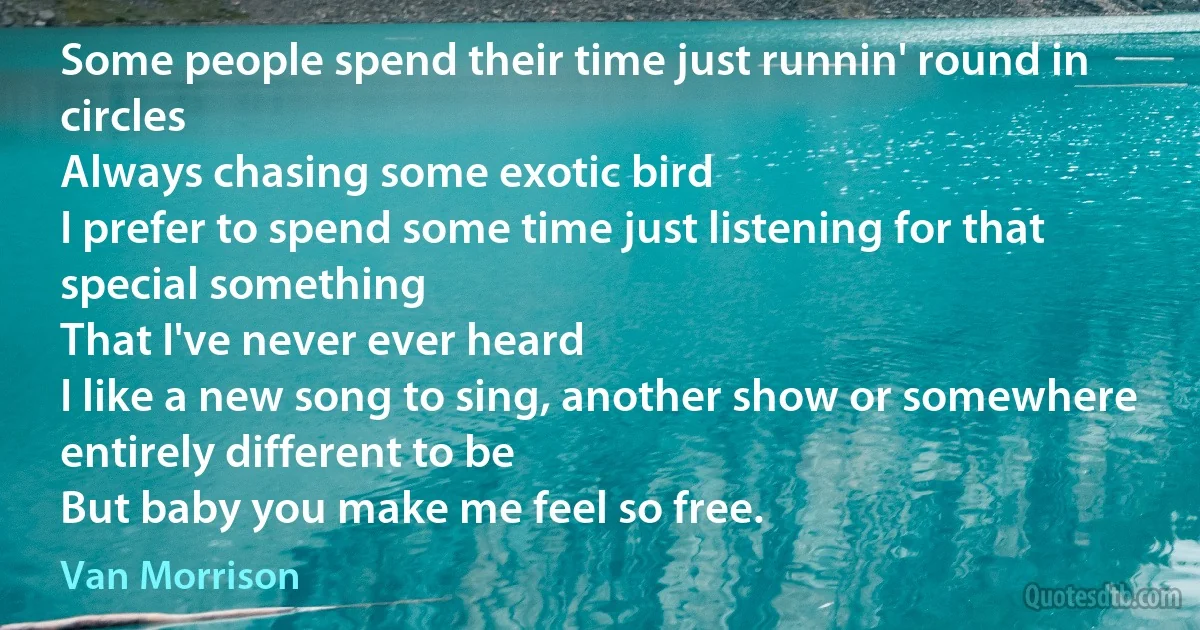 Some people spend their time just runnin' round in circles
Always chasing some exotic bird
I prefer to spend some time just listening for that special something
That I've never ever heard
I like a new song to sing, another show or somewhere entirely different to be
But baby you make me feel so free. (Van Morrison)