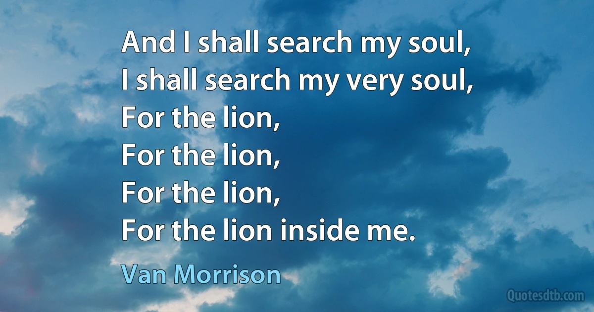 And I shall search my soul,
I shall search my very soul,
For the lion,
For the lion,
For the lion,
For the lion inside me. (Van Morrison)