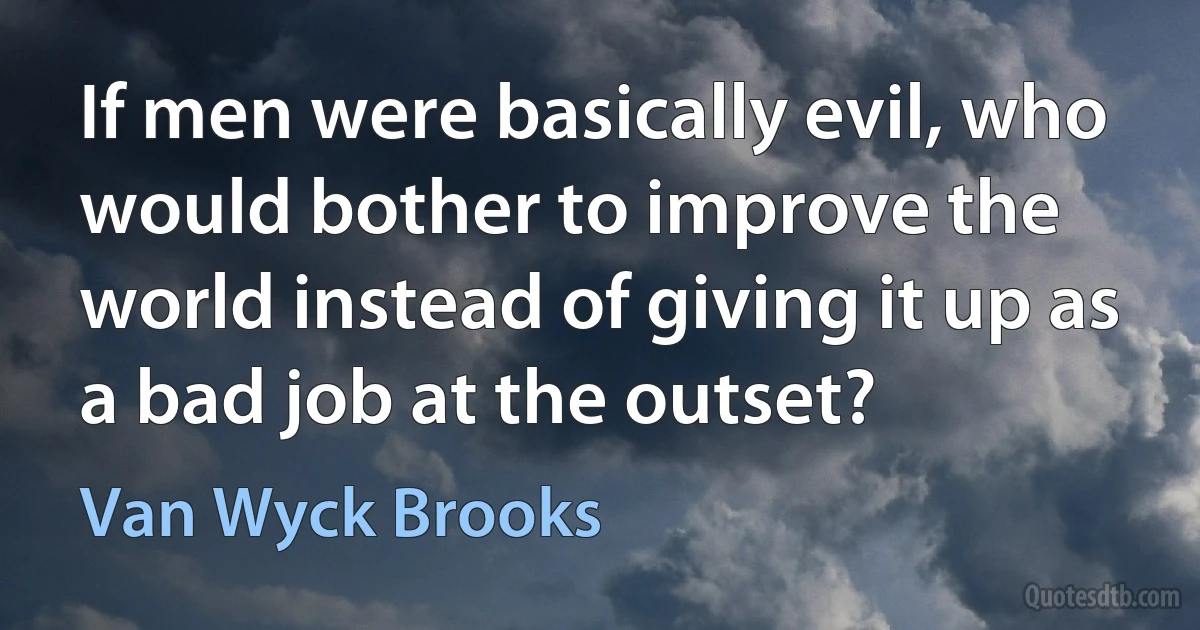 If men were basically evil, who would bother to improve the world instead of giving it up as a bad job at the outset? (Van Wyck Brooks)